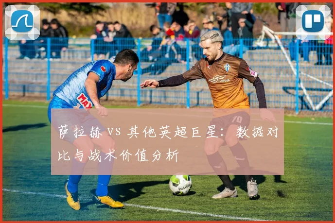 萨拉赫 vs 其他英超巨星：数据对比与战术价值分析