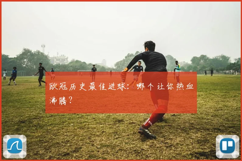 欧冠历史最佳进球：哪个让你热血沸腾？