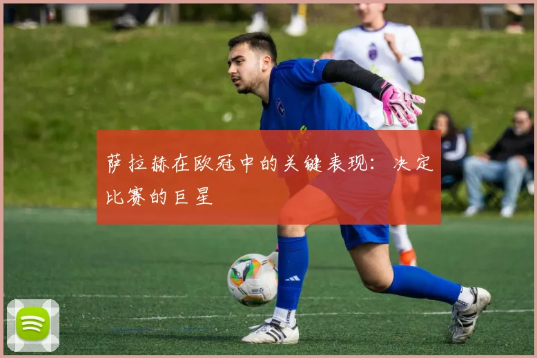 萨拉赫在欧冠中的关键表现：决定比赛的巨星