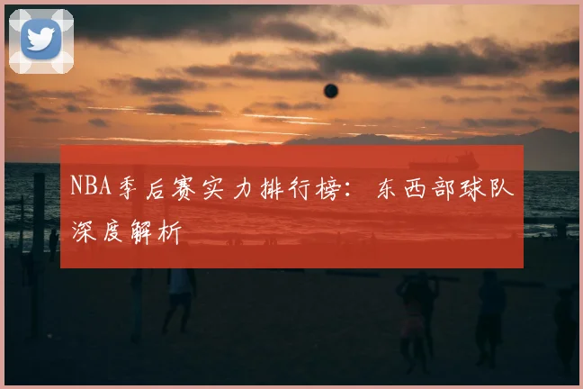 NBA季后赛实力排行榜：东西部球队深度解析