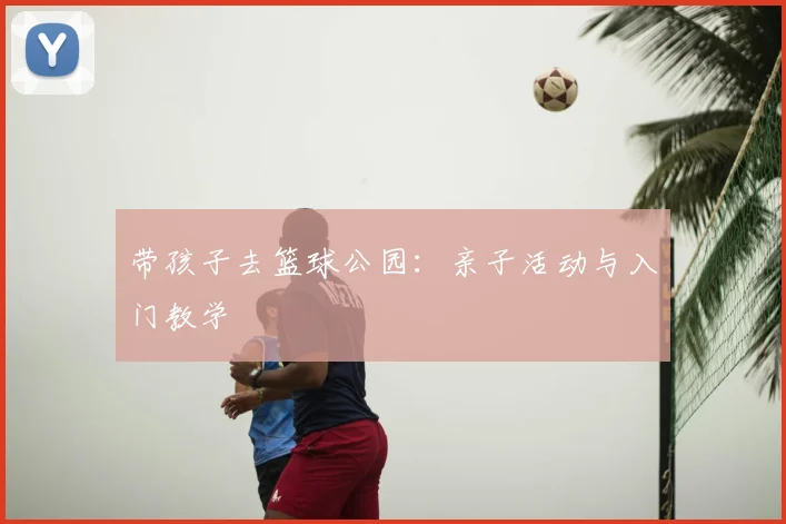 带孩子去篮球公园：亲子活动与入门教学