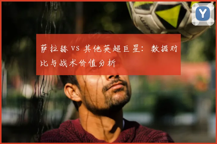 萨拉赫 vs 其他英超巨星：数据对比与战术价值分析