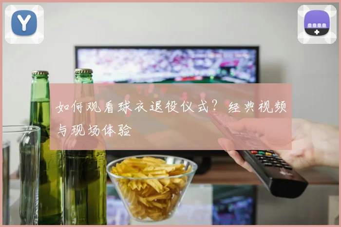 如何观看球衣退役仪式？经典视频与现场体验
