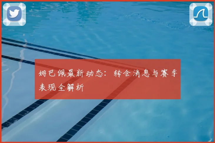 姆巴佩最新动态：转会消息与赛季表现全解析